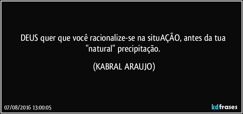 DEUS quer que você racionalize-se na situAÇÃO, antes da tua "natural" precipitação. (KABRAL ARAUJO)
