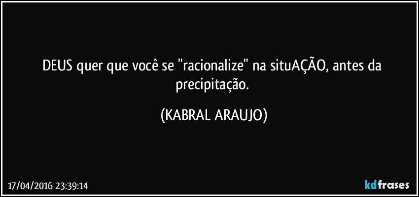 DEUS quer que você se "racionalize" na situAÇÃO, antes da precipitação. (KABRAL ARAUJO)