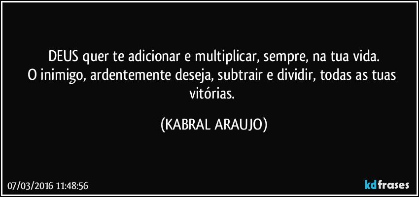 DEUS quer te adicionar e multiplicar, sempre, na tua vida.
O inimigo, ardentemente deseja, subtrair e dividir, todas as tuas vitórias. (KABRAL ARAUJO)