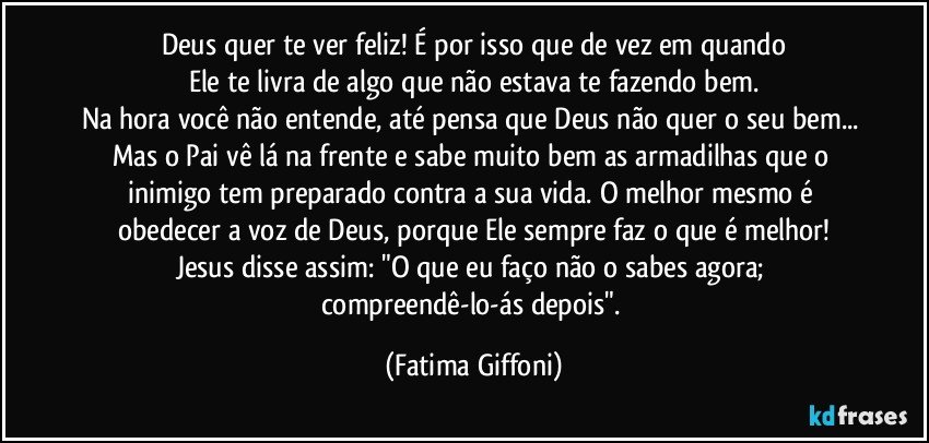 Deus quer te ver feliz! É por isso que de vez em quando
Ele te livra de algo que não estava te fazendo bem.
Na hora você não entende, até pensa que Deus não quer o seu bem... Mas o Pai vê lá na frente e sabe muito bem as armadilhas que o inimigo tem preparado contra a sua vida. O melhor mesmo é obedecer a voz de Deus, porque Ele sempre faz o que é melhor!
Jesus disse assim: "O que eu faço não o sabes agora; compreendê-lo-ás depois". (Fatima Giffoni)