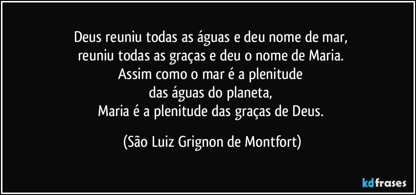 Deus reuniu todas as águas e deu nome de mar, 
reuniu todas as graças e deu o nome de Maria. 
Assim como o mar é a plenitude 
das águas do planeta, 
Maria é a plenitude das graças de Deus. (São Luiz Grignon de Montfort)