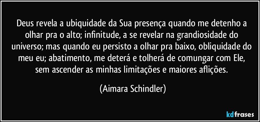 Deus revela a ubiquidade da Sua presença quando me detenho a olhar pra o alto;  infinitude, a se revelar na grandiosidade do universo;  mas quando eu persisto a olhar pra baixo, obliquidade do meu eu;  abatimento,  me deterá e tolherá de comungar com Ele, sem ascender as minhas limitações e  maiores aflições. (Aimara Schindler)