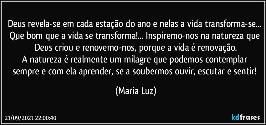 Deus revela-se em cada estação do ano e nelas a vida transforma-se... Que bom que a vida se transforma!... Inspiremo-nos na natureza que Deus criou e renovemo-nos, porque a vida é renovação.
A natureza é realmente um milagre que podemos contemplar sempre e com ela aprender, se a soubermos ouvir, escutar e sentir! (Maria Luz)