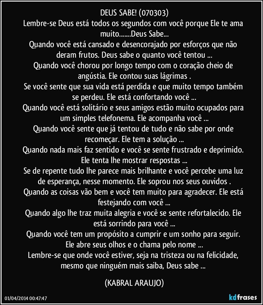 DEUS SABE! (070303)
Lembre-se Deus está todos os segundos com você porque Ele te ama muito...Deus Sabe...
Quando você está cansado e desencorajado por esforços que não deram frutos. Deus sabe o quanto você tentou ...
Quando você chorou por longo tempo com o coração cheio de angústia. Ele contou suas lágrimas .
Se você sente que sua vida está perdida e que muito tempo também se perdeu. Ele está confortando você ...
Quando você está solitário e seus amigos estão muito ocupados para um simples telefonema. Ele acompanha você ...
Quando você sente que já tentou de tudo e não sabe por onde recomeçar. Ele tem a solução ...
Quando nada mais faz sentido e você se sente frustrado e deprimido. Ele tenta lhe mostrar respostas ...
Se de repente tudo lhe parece mais brilhante e você percebe uma luz de esperança, nesse momento. Ele soprou nos seus ouvidos .
Quando as coisas vão bem e você tem muito para agradecer. Ele está festejando com você ...
Quando algo lhe traz muita alegria e você se sente refortalecido. Ele está sorrindo para você ...
Quando você tem um propósito a cumprir e um sonho para seguir. Ele abre seus olhos e o chama pelo nome ...
Lembre-se que onde você estiver, seja na tristeza ou na felicidade, mesmo que ninguém mais saiba, Deus sabe ... (KABRAL ARAUJO)