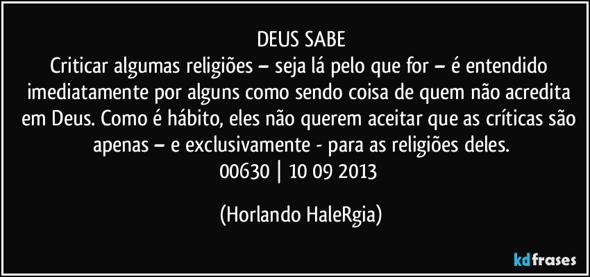 DEUS SABE
Criticar algumas religiões – seja lá pelo que for – é entendido imediatamente por alguns como sendo coisa de quem não acredita em Deus. Como é hábito, eles não querem aceitar que as críticas são apenas – e exclusivamente - para as religiões deles.
00630 | 10/09/2013 (Horlando HaleRgia)