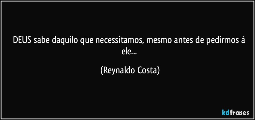 DEUS sabe daquilo que necessitamos, mesmo antes de pedirmos à ele... (Reynaldo Costa)