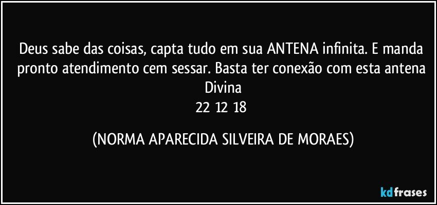 Deus sabe das coisas, capta tudo em sua ANTENA infinita. E manda pronto atendimento cem sessar. Basta ter conexão com esta antena Divina
22/12/18 (NORMA APARECIDA SILVEIRA DE MORAES)