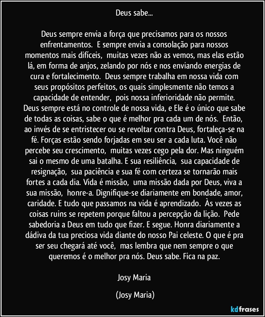 Deus sabe... 

Deus sempre envia a força que precisamos para os nossos enfrentamentos.  E sempre envia a consolação para nossos momentos mais difíceis,  muitas vezes não as vemos, mas elas estão lá, em forma de anjos, zelando por nós e nos enviando energias de cura e fortalecimento.  Deus sempre trabalha em nossa vida com seus propósitos perfeitos, os quais simplesmente não temos a capacidade de entender,  pois nossa inferioridade não permite. 
Deus sempre está no controle de nossa vida, e Ele é o único que sabe de todas as coisas, sabe o que é melhor pra cada um de nós.  Então,  ao invés de se entristecer ou se revoltar contra Deus, fortaleça-se na fé. Forças estão sendo forjadas em seu ser a cada luta. Você não percebe seu crescimento,  muitas vezes cego pela dor. Mas ninguém sai o mesmo de uma batalha. E sua resiliência,  sua capacidade de resignação,  sua paciência e sua fé com certeza se tornarão mais fortes a cada dia. Vida é missão,  uma missão dada por Deus, viva a sua missão,  honre-a. Dignifique-se diariamente em bondade, amor, caridade. E tudo que passamos na vida é aprendizado.  Às vezes as coisas ruins se repetem porque faltou a percepção da lição.  Pede sabedoria a Deus em tudo que fizer. E segue. Honra diariamente a dádiva da tua preciosa vida diante do nosso Pai celeste. O que é pra ser seu chegará até você,  mas lembra que nem sempre o que queremos é o melhor pra nós. Deus sabe. Fica na paz. 

Josy Maria (Josy Maria)