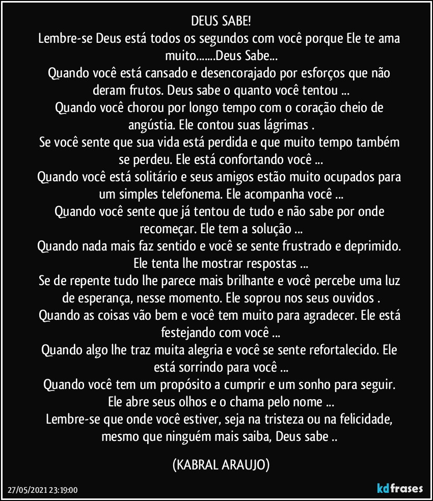 DEUS SABE!
Lembre-se Deus está todos os segundos com você porque Ele te ama muito...Deus Sabe...
Quando você está cansado e desencorajado por esforços que não deram frutos. Deus sabe o quanto você tentou ...
Quando você chorou por longo tempo com o coração cheio de angústia. Ele contou suas lágrimas .
Se você sente que sua vida está perdida e que muito tempo também se perdeu. Ele está confortando você ...
Quando você está solitário e seus amigos estão muito ocupados para um simples telefonema. Ele acompanha você ...
Quando você sente que já tentou de tudo e não sabe por onde recomeçar. Ele tem a solução ...
Quando nada mais faz sentido e você se sente frustrado e deprimido. Ele tenta lhe mostrar respostas ...
Se de repente tudo lhe parece mais brilhante e você percebe uma luz de esperança, nesse momento. Ele soprou nos seus ouvidos .
Quando as coisas vão bem e você tem muito para agradecer. Ele está festejando com você ...
Quando algo lhe traz muita alegria e você se sente refortalecido. Ele está sorrindo para você ...
Quando você tem um propósito a cumprir e um sonho para seguir. Ele abre seus olhos e o chama pelo nome ...
Lembre-se que onde você estiver, seja na tristeza ou na felicidade, mesmo que ninguém mais saiba, Deus sabe .. (KABRAL ARAUJO)