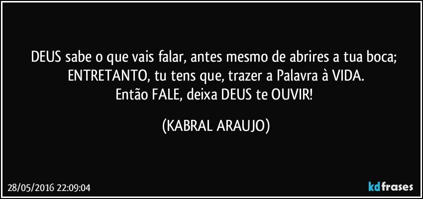 DEUS sabe o que vais falar, antes mesmo de abrires a tua boca; ENTRETANTO, tu tens que, trazer a Palavra à VIDA.
Então FALE, deixa DEUS te OUVIR! (KABRAL ARAUJO)