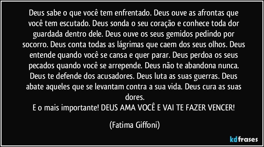 Deus sabe o que você tem enfrentado. Deus ouve as afrontas que você tem escutado. Deus sonda o seu coração e conhece toda dor guardada dentro dele. Deus ouve os seus gemidos pedindo por socorro. Deus conta todas as lágrimas que caem dos seus olhos. Deus entende quando você se cansa e quer parar. Deus perdoa os seus pecados quando você se arrepende. Deus não te abandona nunca. Deus te defende dos acusadores. Deus luta as suas guerras. Deus abate aqueles que se levantam contra a sua vida. Deus cura as suas dores.
E o mais importante! DEUS AMA VOCÊ E VAI TE FAZER VENCER! (Fatima Giffoni)