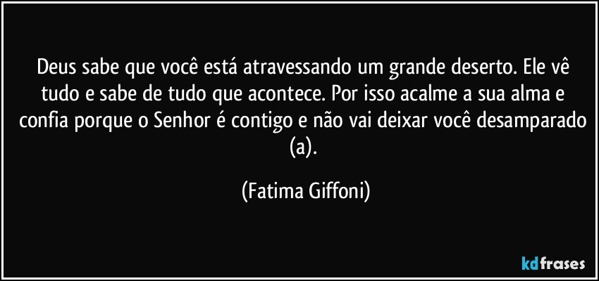 Deus sabe que você está atravessando um grande deserto. Ele vê tudo e sabe de tudo que acontece. Por isso acalme a sua alma e confia porque o Senhor é contigo e não vai deixar você desamparado (a). (Fatima Giffoni)