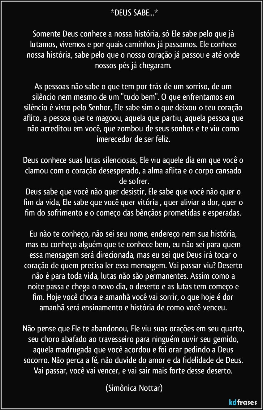 *DEUS SABE...*

Somente Deus conhece a nossa história, só Ele sabe pelo que já lutamos, vivemos e por quais caminhos já passamos. Ele conhece nossa história, sabe pelo que o nosso coração já passou e até onde nossos pés já chegaram. 

As pessoas não sabe o que tem por trás de um sorriso, de um silêncio nem mesmo de um "tudo bem". O que enfrentamos em silêncio é visto pelo Senhor, Ele sabe sim o que deixou o teu coração aflito, a pessoa que te magoou, aquela que partiu, aquela pessoa que não acreditou em você, que zombou de seus sonhos e te viu como imerecedor de ser feliz. 

Deus conhece suas lutas silenciosas, Ele viu aquele dia em que você o clamou com o coração desesperado, a alma aflita e o corpo cansado de sofrer.
Deus sabe que você não quer desistir, Ele sabe que você não quer o fim da vida, Ele sabe que você quer  vitória , quer aliviar a dor, quer o fim do sofrimento e o começo das bênçãos prometidas e esperadas. 

Eu não te conheço, não sei seu nome, endereço nem sua história, mas eu conheço alguém que te conhece bem, eu não sei para quem essa mensagem será direcionada, mas eu sei que Deus irá tocar o coração de quem precisa ler essa mensagem. Vai passar viu? Deserto não é para toda vida, lutas não são permanentes. Assim como a noite passa e chega o novo dia, o deserto e as lutas tem começo e fim. Hoje você chora e amanhã você vai sorrir, o que hoje é dor amanhã será ensinamento e história de como você venceu. 

Não pense que Ele te abandonou, Ele viu suas orações em seu quarto, seu choro abafado ao travesseiro para ninguém ouvir seu gemido, aquela madrugada que você acordou e foi orar pedindo a Deus socorro. Não perca a fé, não duvide do amor e da fidelidade de Deus. Vai passar, você vai vencer, e vai sair mais forte desse deserto. (Simônica Nottar)