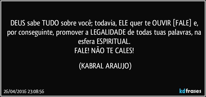 DEUS sabe TUDO sobre você; todavia, ELE quer te OUVIR [FALE] e, por conseguinte, promover a LEGALIDADE de todas tuas palavras, na esfera ESPIRITUAL. 
FALE! NÃO TE CALES! (KABRAL ARAUJO)