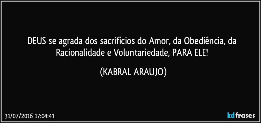 DEUS se agrada dos sacrifícios do Amor, da Obediência, da Racionalidade e Voluntariedade, PARA ELE! (KABRAL ARAUJO)