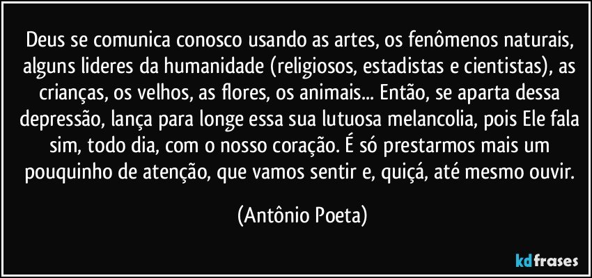 Deus se comunica conosco usando as artes, os fenômenos naturais, alguns lideres da humanidade (religiosos, estadistas e cientistas), as crianças, os velhos, as flores, os animais... Então, se aparta dessa depressão, lança para longe essa sua lutuosa melancolia, pois Ele fala sim, todo dia, com o nosso coração. É só prestarmos mais um pouquinho de atenção, que vamos sentir e, quiçá, até mesmo ouvir. (Antônio Poeta)