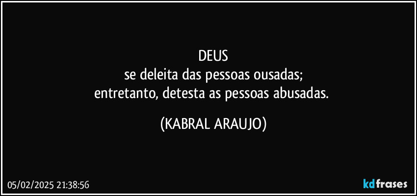 DEUS
se deleita das pessoas ousadas;
entretanto, detesta as pessoas abusadas. (KABRAL ARAUJO)