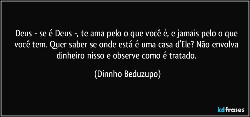 Deus - se é Deus -, te ama pelo o que você é, e jamais pelo o que você tem. Quer saber se onde está é uma casa d'Ele? Não envolva dinheiro nisso e observe como é tratado. (Dinnho Beduzupo)