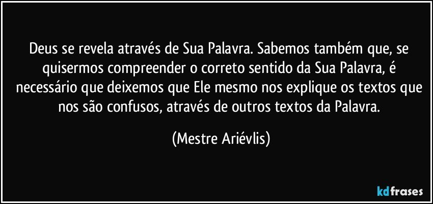 Deus se revela através de Sua Palavra. Sabemos também que, se quisermos compreender o correto sentido da Sua Palavra, é necessário que deixemos que Ele mesmo nos explique os textos que nos são confusos, através de outros textos da Palavra. (Mestre Ariévlis)