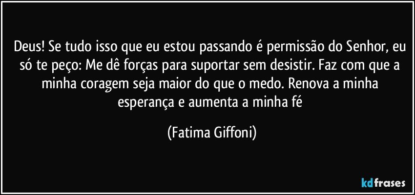 Deus! Se tudo isso que eu estou passando é permissão do Senhor, eu só te peço: Me dê forças para suportar sem desistir. Faz com que a minha coragem seja maior do que o medo. Renova a minha esperança e aumenta a minha fé (Fatima Giffoni)