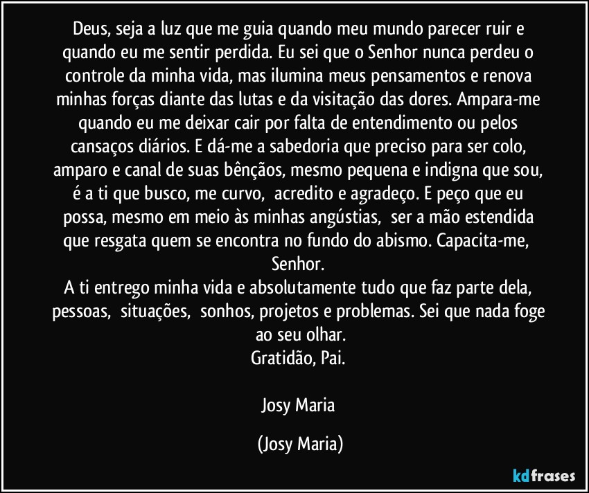 Deus, seja a luz que me guia quando meu mundo parecer ruir e quando eu me sentir perdida. Eu sei que o Senhor nunca perdeu o controle da minha vida, mas ilumina meus pensamentos e renova minhas forças diante das lutas e da visitação das dores. Ampara-me quando eu me deixar cair por falta de entendimento ou pelos cansaços diários. E dá-me a sabedoria que preciso para ser colo, amparo e canal de suas bênçãos, mesmo pequena e indigna que sou, é a ti que busco, me curvo,  acredito e agradeço. E peço que eu possa, mesmo em meio às minhas angústias,  ser a mão estendida que resgata quem se encontra no fundo do abismo. Capacita-me,  Senhor. 
A ti entrego minha vida e absolutamente tudo que faz parte dela, pessoas,  situações,  sonhos, projetos e problemas. Sei que nada foge ao seu olhar.
Gratidão, Pai. 

Josy Maria (Josy Maria)