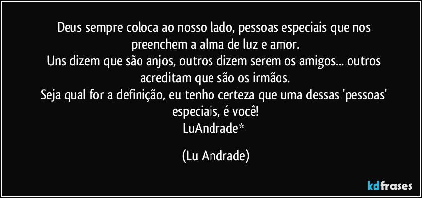 Deus sempre coloca ao nosso lado, pessoas especiais que nos preenchem a alma de luz e amor.
Uns dizem que são anjos, outros dizem serem os amigos... outros acreditam que são os irmãos.
Seja qual for a definição, eu tenho certeza que uma dessas 'pessoas' especiais, é você!
LuAndrade* (Lu Andrade)