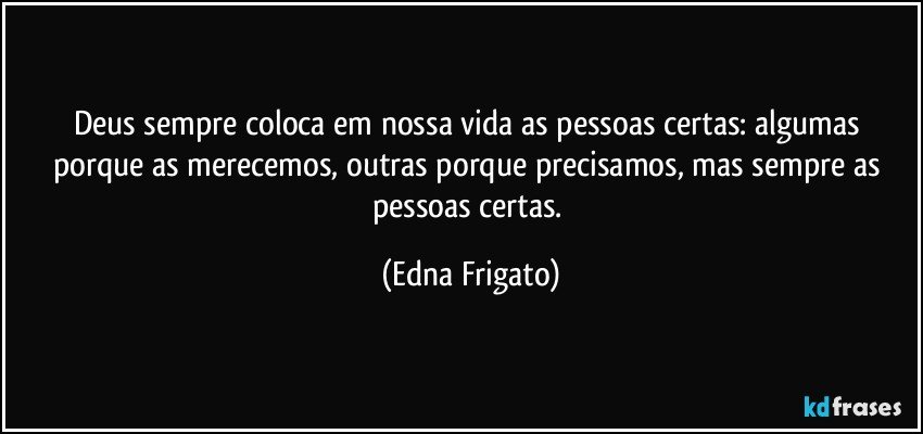 Deus sempre coloca em nossa vida as pessoas certas: algumas porque as merecemos, outras porque precisamos, mas sempre as pessoas certas. (Edna Frigato)