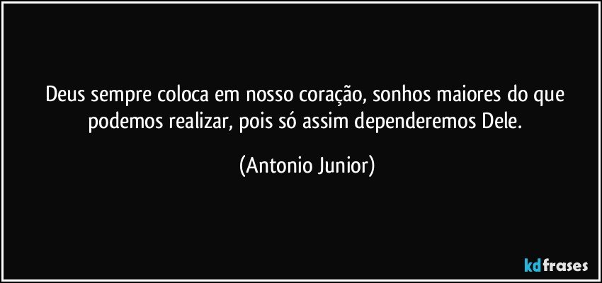 Deus sempre coloca em nosso coração, sonhos maiores do que podemos realizar, pois só assim dependeremos Dele. (Antonio Junior)