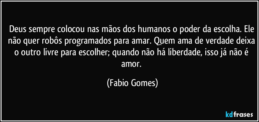 Deus sempre colocou nas mãos dos humanos o poder da escolha. Ele não quer robôs programados para amar. Quem ama de verdade deixa o outro livre para escolher; quando não há liberdade, isso já não é amor. (Fabio Gomes)