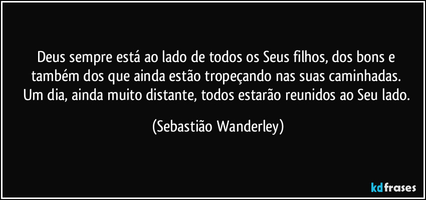 Deus sempre está ao lado de todos os Seus filhos, dos bons e também dos que ainda estão tropeçando nas suas caminhadas. 
Um dia, ainda muito distante, todos estarão reunidos ao Seu lado. (Sebastião Wanderley)