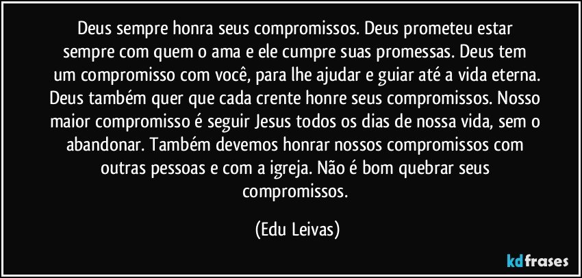 Deus sempre honra seus compromissos. Deus prometeu estar sempre com quem o ama e ele cumpre suas promessas. Deus tem um compromisso com você, para lhe ajudar e guiar até a vida eterna.
Deus também quer que cada crente honre seus compromissos. Nosso maior compromisso é seguir Jesus todos os dias de nossa vida, sem o abandonar. Também devemos honrar nossos compromissos com outras pessoas e com a igreja. Não é bom quebrar seus compromissos. (Edu Leivas)