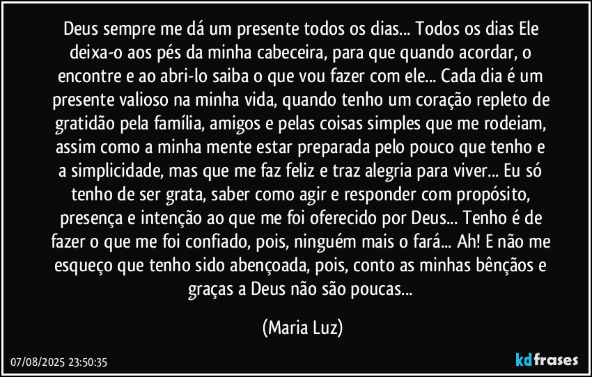 Deus sempre me dá um presente todos os dias... Todos os dias Ele deixa-o aos pés da minha cabeceira, para que quando acordar, o encontre e ao abri-lo saiba o que vou fazer com ele... Cada dia é um presente valioso na minha vida, quando tenho um coração repleto de gratidão pela família, amigos e pelas coisas simples que me rodeiam, assim como a minha mente estar preparada pelo pouco que tenho e a simplicidade, mas que me faz feliz e traz alegria para viver... Eu só tenho de ser grata, saber como agir e responder com propósito, presença e intenção ao que me foi oferecido por Deus... Tenho é de fazer o que me foi confiado, pois, ninguém mais o fará... Ah! E não me esqueço que tenho sido abençoada, pois, conto as minhas bênçãos e graças a Deus não são poucas... (Maria Luz)