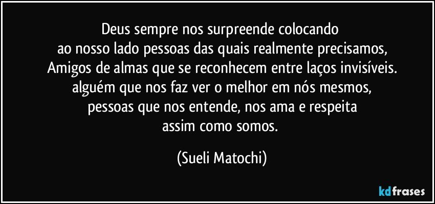 Deus sempre nos surpreende colocando 
ao nosso lado pessoas das quais realmente precisamos,
Amigos de almas que se reconhecem entre laços invisíveis.
alguém que nos faz ver o melhor em nós mesmos,
pessoas que nos entende, nos ama e respeita
assim como somos. (Sueli Matochi)