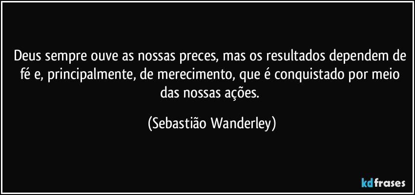 Deus sempre ouve as nossas preces, mas os resultados dependem de fé e, principalmente, de merecimento, que é conquistado por meio das nossas ações. (Sebastião Wanderley)