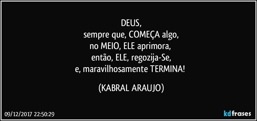 DEUS,
sempre que, COMEÇA algo,
no MEIO, ELE aprimora, 
então, ELE, regozija-Se,
e, maravilhosamente TERMINA! (KABRAL ARAUJO)