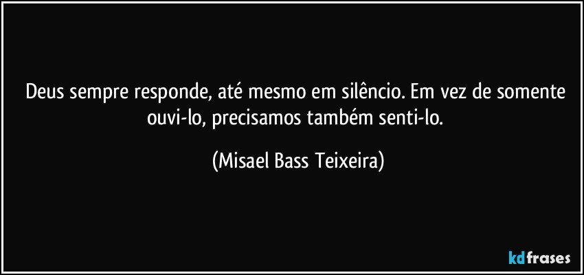 Deus sempre responde, até mesmo em silêncio. Em vez de somente ouvi-lo, precisamos também senti-lo. (Misael Bass Teixeira)