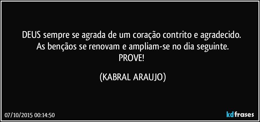 DEUS sempre se agrada de um coração contrito e agradecido. 
As bençãos se renovam e ampliam-se no dia seguinte.
PROVE! (KABRAL ARAUJO)