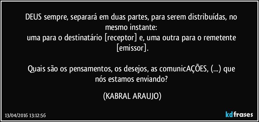 DEUS sempre, separará em duas partes, para serem distribuídas, no mesmo instante: 
uma para o destinatário [receptor] e, uma outra para o remetente [emissor].

Quais são os pensamentos, os desejos, as comunicAÇÕES, (...) que nós estamos enviando? (KABRAL ARAUJO)