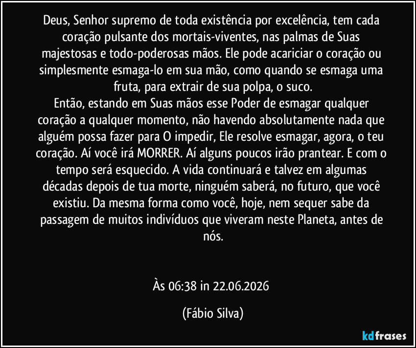 Deus, Senhor supremo de toda existência por excelência, tem cada coração pulsante dos mortais-viventes, nas palmas de Suas majestosas  e todo-poderosas mãos. Ele pode acariciar o coração ou simplesmente esmaga-lo em sua mão, como quando se esmaga uma fruta, para extrair de sua polpa, o suco.
Então, estando em Suas mãos esse Poder de esmagar qualquer coração a qualquer momento, não havendo absolutamente nada que alguém possa fazer para O impedir, Ele resolve esmagar, agora, o teu coração. Aí você irá MORRER. Aí alguns poucos irão prantear. E com o tempo será esquecido. A vida continuará e talvez em algumas décadas depois de tua morte, ninguém saberá, no futuro, que você existiu. Da mesma forma como você, hoje, nem sequer sabe da passagem de muitos indivíduos que viveram neste Planeta, antes de nós.


Às 06:38 in 22.06.2026 (Fábio Silva)