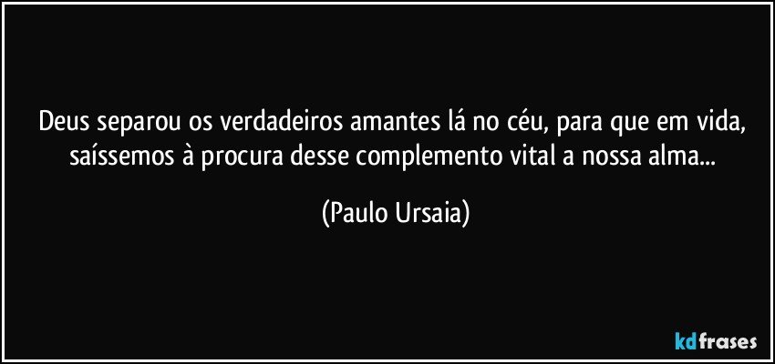 Deus separou os verdadeiros amantes lá no céu, para que em vida, saíssemos à procura desse complemento vital a nossa alma... (Paulo Ursaia)