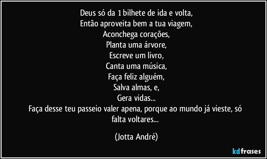 Deus só da 1 bilhete de ida e volta,
Então aproveita bem a tua viagem,
Aconchega corações,
Planta uma árvore,
Escreve um livro,
Canta uma música,
Faça feliz alguém,
Salva almas, e,
Gera vidas...
Faça desse teu passeio valer apena, porque ao mundo já vieste, só falta voltares... (Jotta André)