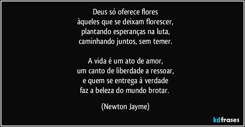 Deus só oferece flores
àqueles que se deixam florescer,
plantando esperanças na luta,
caminhando juntos, sem temer.

A vida é um ato de amor,
um canto de liberdade a ressoar,
e quem se entrega à verdade
faz a beleza do mundo brotar. (Newton Jayme)