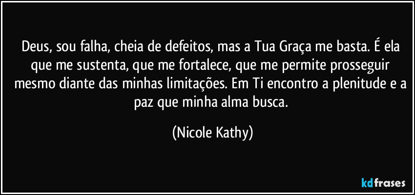 Deus, sou falha, cheia de defeitos, mas a Tua Graça  me basta. É ela que me sustenta, que me fortalece, que me permite prosseguir mesmo diante das minhas limitações. Em Ti encontro a plenitude e a paz que minha alma busca. (Nicole Kathy)