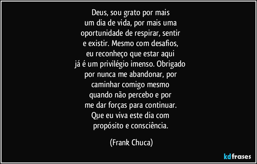 Deus, sou grato por mais 
um dia de vida, por mais uma 
oportunidade de respirar, sentir 
e existir. Mesmo com desafios, 
eu reconheço que estar aqui 
já é um privilégio imenso. Obrigado 
por nunca me abandonar, por 
caminhar comigo mesmo 
quando não percebo e por 
me dar forças para continuar. 
Que eu viva este dia com 
propósito e consciência. (Frank Chuca)