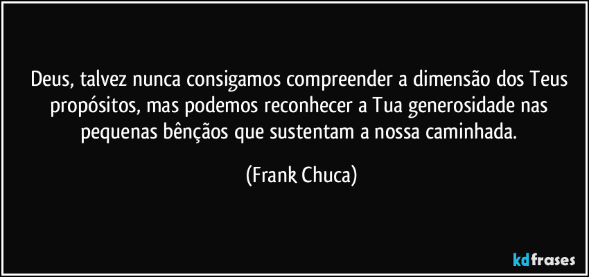 Deus, talvez nunca consigamos compreender a dimensão dos Teus propósitos, mas podemos reconhecer a Tua generosidade nas pequenas bênçãos que sustentam a nossa caminhada. (Frank Chuca)