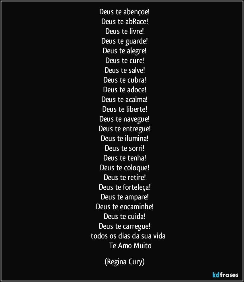 Deus te abençoe!
Deus te abRace!
Deus te livre!
Deus te guarde!
Deus te alegre!
Deus te cure!
Deus te salve!
Deus te cubra!
Deus te adoce!
Deus te acalma!
Deus te liberte!
Deus te navegue!
Deus te entregue!
Deus te ilumina!
Deus te sorri!
Deus te tenha!
Deus te coloque!
Deus te retire!
Deus te forteleça!
Deus te ampare!
Deus te encaminhe!
Deus te cuida!
Deus te carregue!
              todos os dias da sua vida
                            Te Amo Muito (Regina Cury)