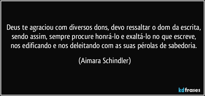 Deus te agraciou com diversos dons, devo ressaltar o dom da escrita, sendo assim, sempre procure honrá-lo e exaltá-lo no que escreve, nos edificando e nos deleitando com as suas pérolas de sabedoria. (Aimara Schindler)