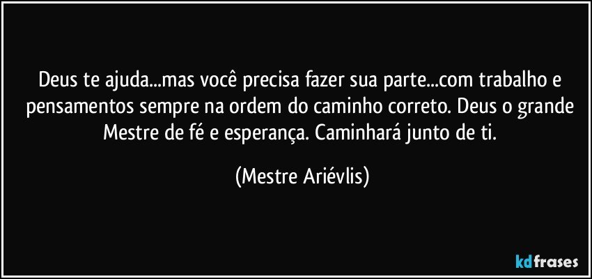 Deus te ajuda...mas você precisa fazer sua parte...com trabalho e pensamentos sempre na ordem do caminho correto. Deus o grande Mestre de fé e esperança. Caminhará junto de ti. (Mestre Ariévlis)