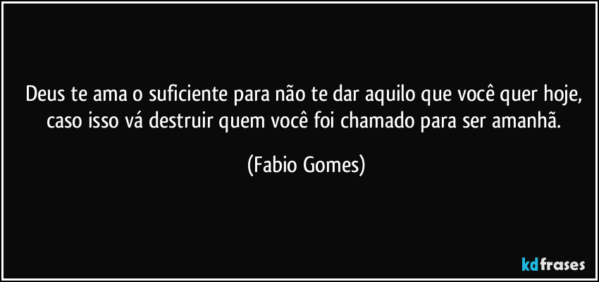 Deus te ama o suficiente para não te dar aquilo que você quer hoje, caso isso vá destruir quem você foi chamado para ser amanhã. (Fabio Gomes)