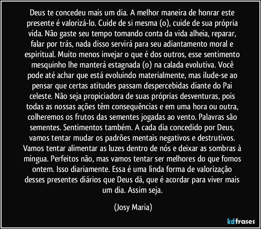 Deus te concedeu mais um dia. A melhor maneira de honrar este presente é valorizá-lo. Cuide de si mesma (o), cuide de sua própria vida. Não gaste seu tempo tomando conta da vida alheia, reparar, falar por trás, nada disso servirá para seu adiantamento moral e espiritual. Muito menos invejar o que é dos outros, esse sentimento mesquinho lhe manterá estagnada (o) na calada evolutiva. Você pode até achar que está evoluindo materialmente, mas ilude-se ao pensar que certas atitudes passam despercebidas diante do Pai celeste. Não seja propiciadora de suas próprias desventuras, pois todas as nossas ações têm consequências e em uma hora ou outra, colheremos os frutos das sementes jogadas ao vento. Palavras são sementes. Sentimentos também. A cada dia concedido por Deus, vamos tentar mudar os padrões mentais negativos e destrutivos. Vamos tentar alimentar as luzes dentro de nós e deixar as sombras à míngua. Perfeitos não, mas vamos tentar ser melhores do que fomos ontem. Isso diariamente. Essa é uma linda forma de valorização desses presentes diários que Deus dá, que é acordar para viver mais um dia. Assim seja. (Josy Maria)